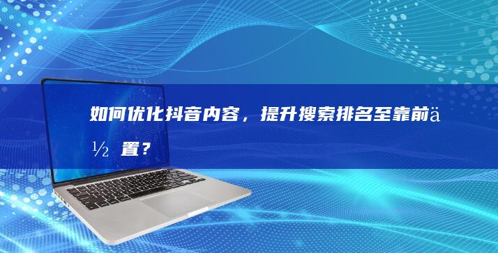 如何优化抖音内容，提升搜索排名至靠前位置？